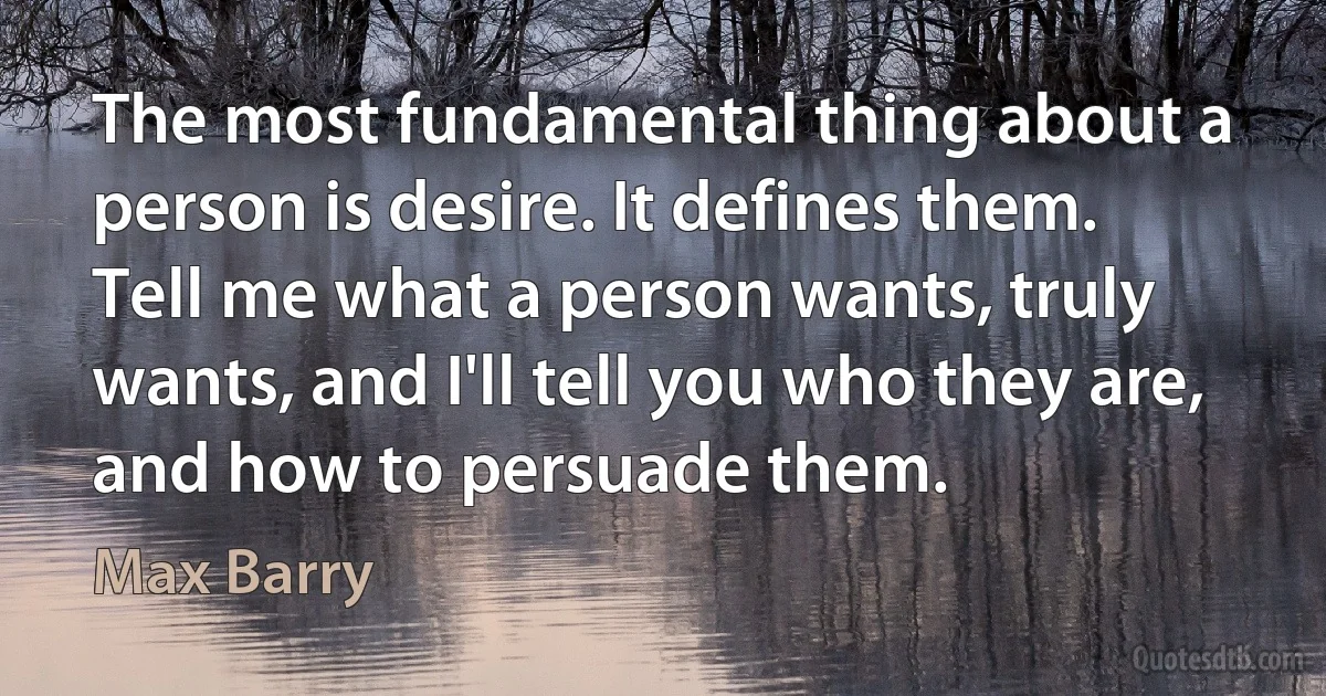 The most fundamental thing about a person is desire. It defines them. Tell me what a person wants, truly wants, and I'll tell you who they are, and how to persuade them. (Max Barry)