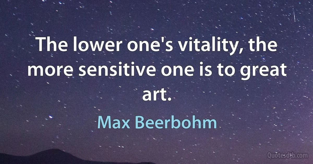 The lower one's vitality, the more sensitive one is to great art. (Max Beerbohm)