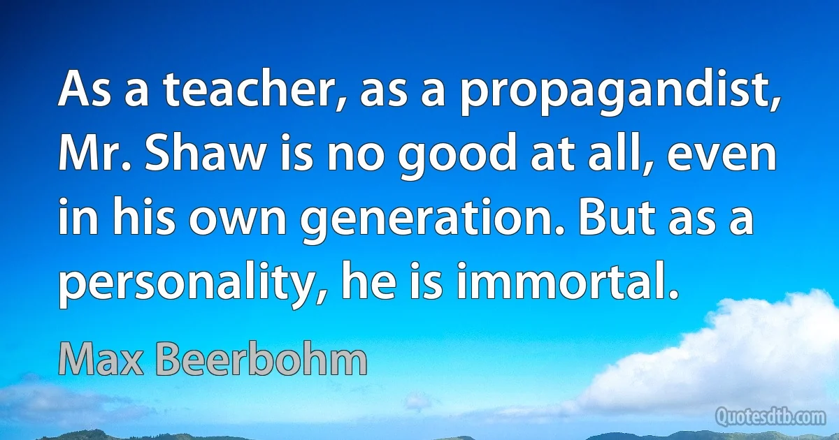 As a teacher, as a propagandist, Mr. Shaw is no good at all, even in his own generation. But as a personality, he is immortal. (Max Beerbohm)