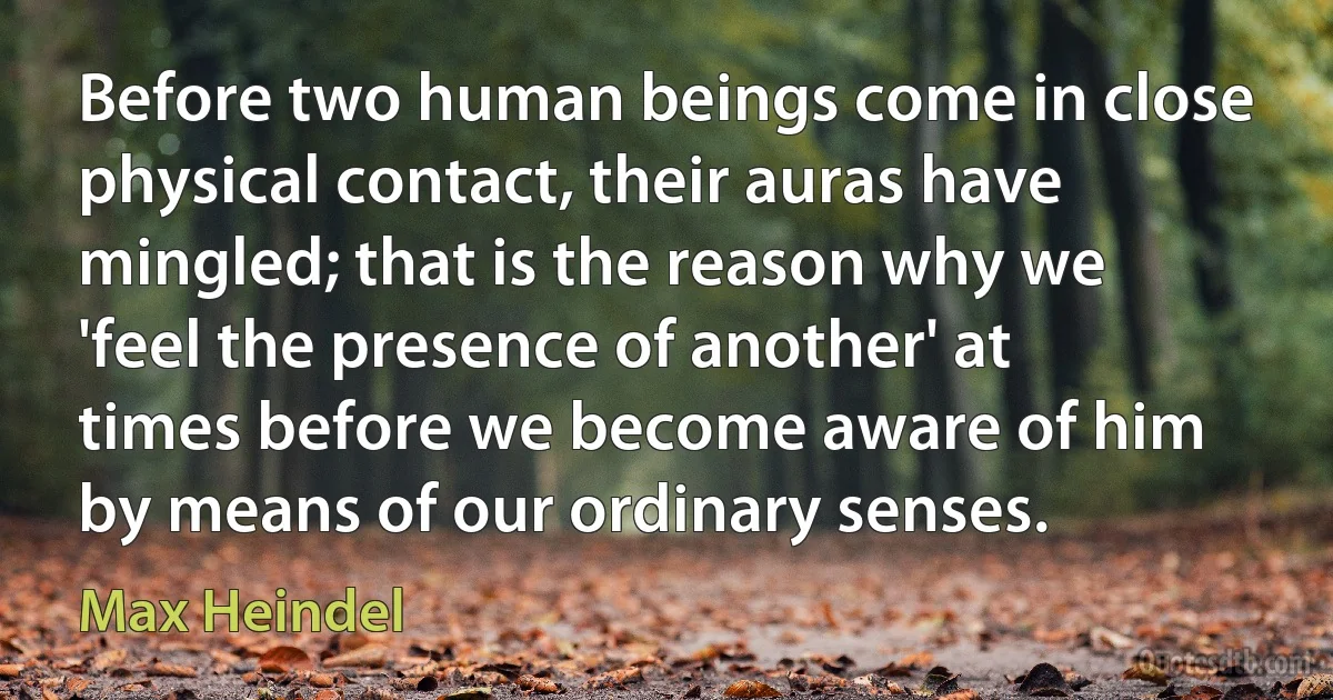 Before two human beings come in close physical contact, their auras have mingled; that is the reason why we 'feel the presence of another' at times before we become aware of him by means of our ordinary senses. (Max Heindel)