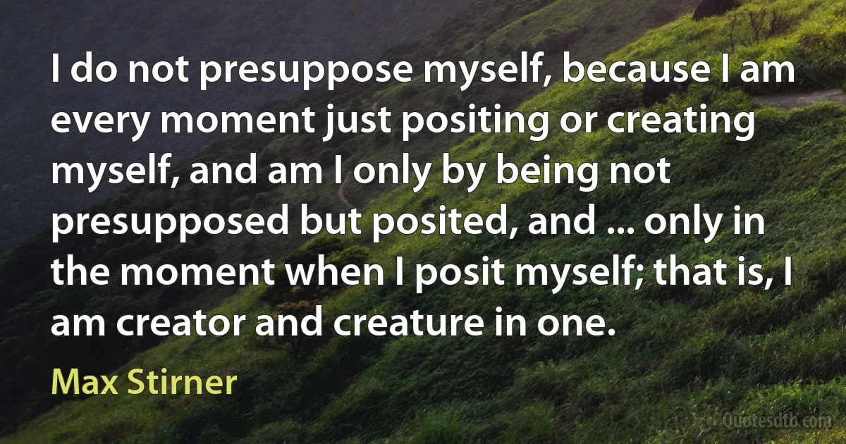 I do not presuppose myself, because I am every moment just positing or creating myself, and am I only by being not presupposed but posited, and ... only in the moment when I posit myself; that is, I am creator and creature in one. (Max Stirner)