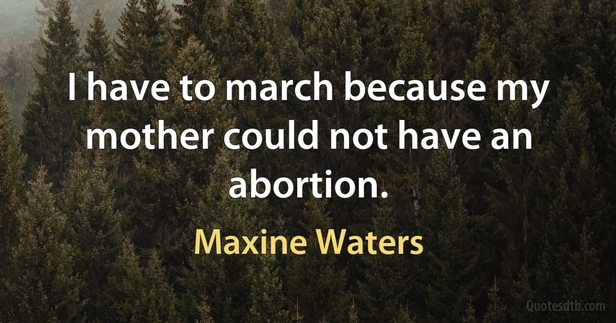 I have to march because my mother could not have an abortion. (Maxine Waters)