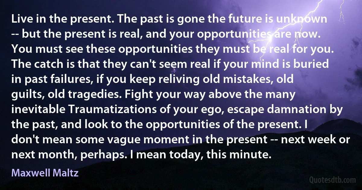 Live in the present. The past is gone the future is unknown -- but the present is real, and your opportunities are now. You must see these opportunities they must be real for you. The catch is that they can't seem real if your mind is buried in past failures, if you keep reliving old mistakes, old guilts, old tragedies. Fight your way above the many inevitable Traumatizations of your ego, escape damnation by the past, and look to the opportunities of the present. I don't mean some vague moment in the present -- next week or next month, perhaps. I mean today, this minute. (Maxwell Maltz)