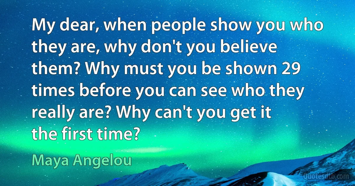 My dear, when people show you who they are, why don't you believe them? Why must you be shown 29 times before you can see who they really are? Why can't you get it the first time? (Maya Angelou)