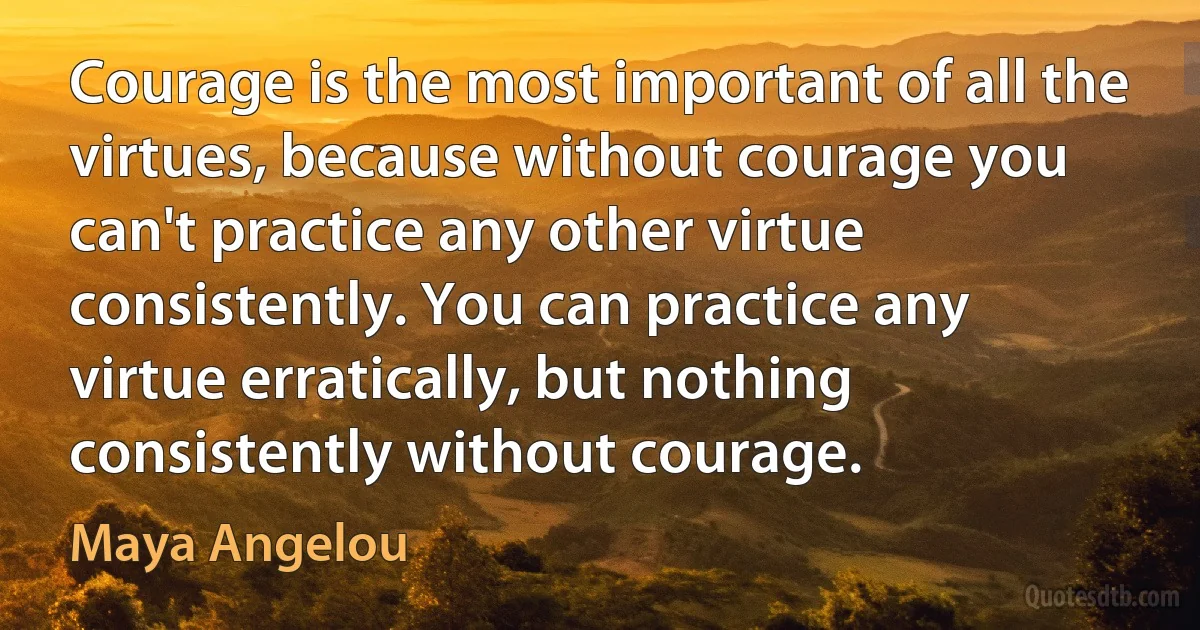 Courage is the most important of all the virtues, because without courage you can't practice any other virtue consistently. You can practice any virtue erratically, but nothing consistently without courage. (Maya Angelou)