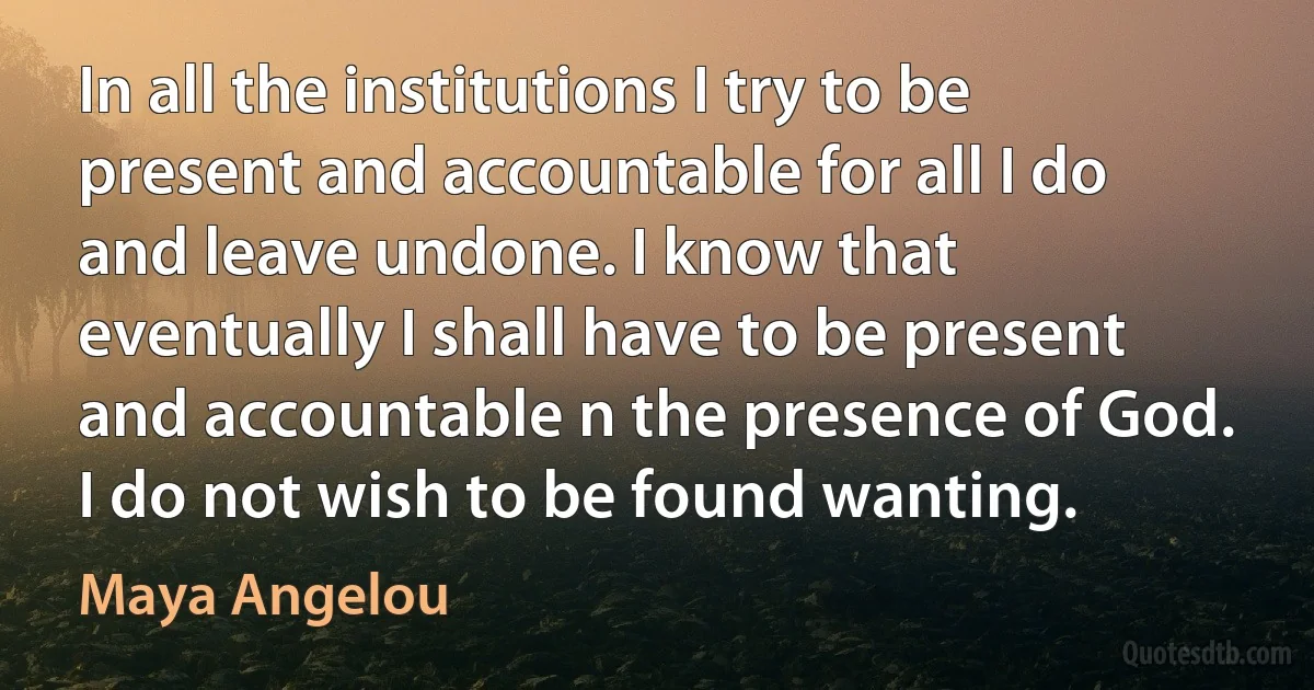 In all the institutions I try to be present and accountable for all I do and leave undone. I know that eventually I shall have to be present and accountable n the presence of God. I do not wish to be found wanting. (Maya Angelou)