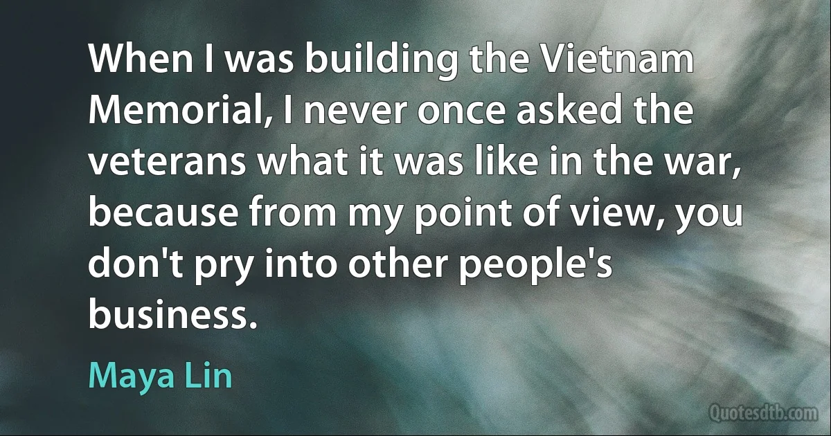 When I was building the Vietnam Memorial, I never once asked the veterans what it was like in the war, because from my point of view, you don't pry into other people's business. (Maya Lin)