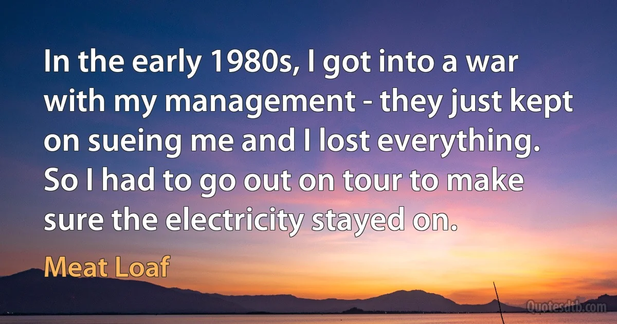 In the early 1980s, I got into a war with my management - they just kept on sueing me and I lost everything. So I had to go out on tour to make sure the electricity stayed on. (Meat Loaf)