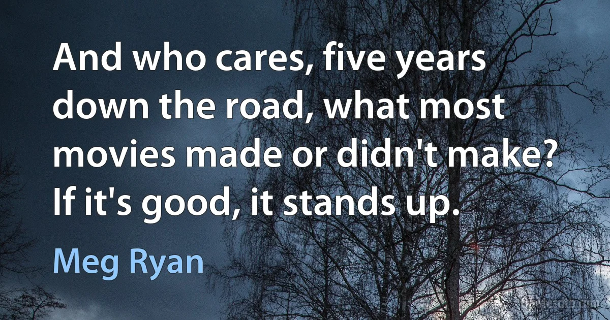 And who cares, five years down the road, what most movies made or didn't make? If it's good, it stands up. (Meg Ryan)