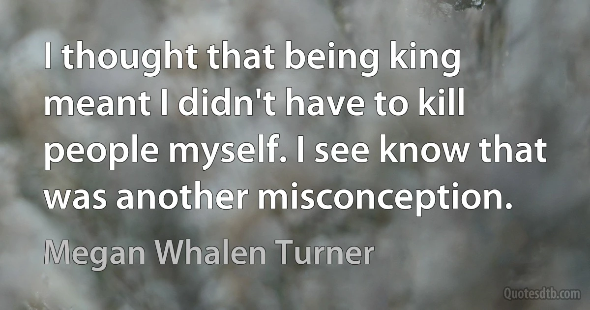 I thought that being king meant I didn't have to kill people myself. I see know that was another misconception. (Megan Whalen Turner)