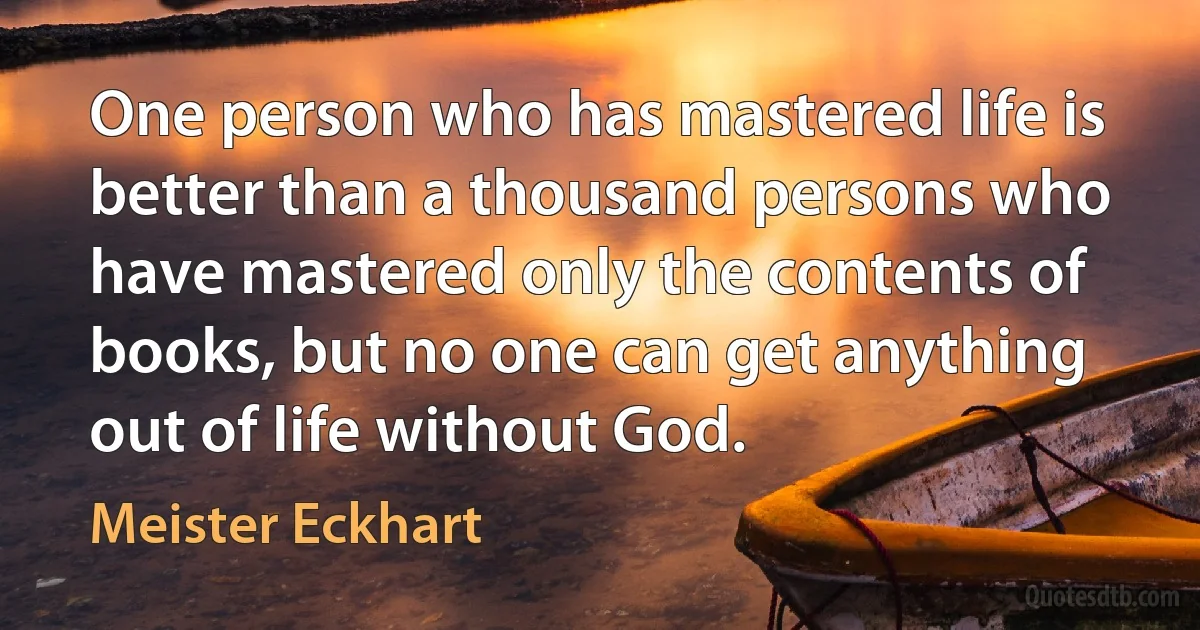 One person who has mastered life is better than a thousand persons who have mastered only the contents of books, but no one can get anything out of life without God. (Meister Eckhart)