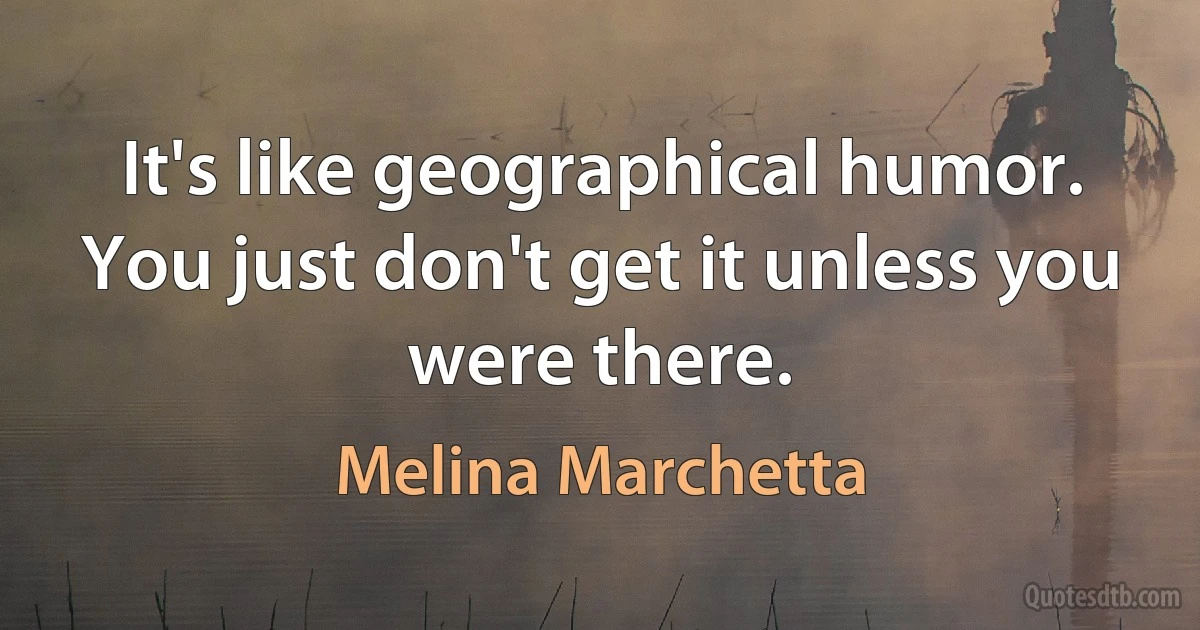 It's like geographical humor. You just don't get it unless you were there. (Melina Marchetta)