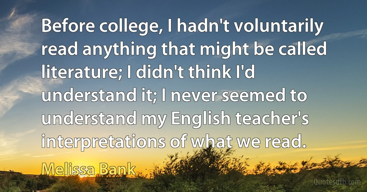 Before college, I hadn't voluntarily read anything that might be called literature; I didn't think I'd understand it; I never seemed to understand my English teacher's interpretations of what we read. (Melissa Bank)