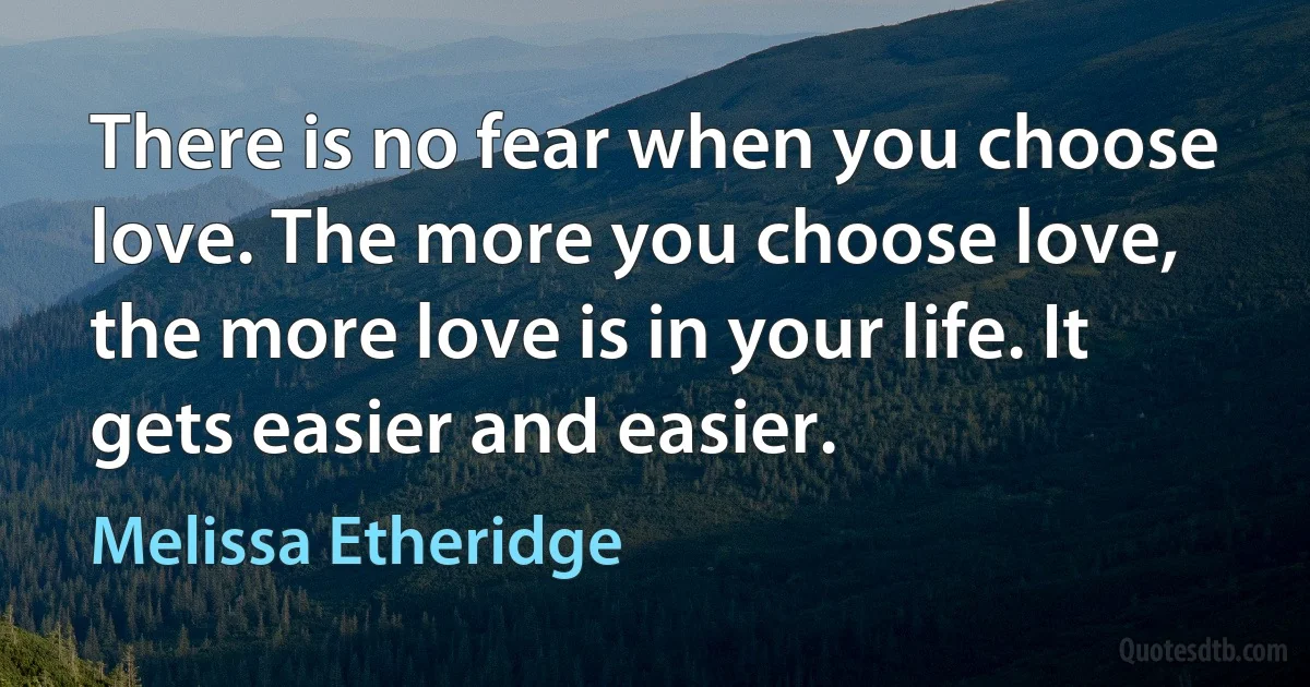 There is no fear when you choose love. The more you choose love, the more love is in your life. It gets easier and easier. (Melissa Etheridge)