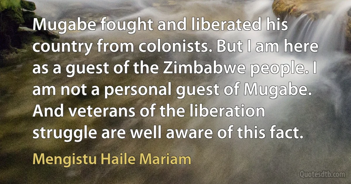 Mugabe fought and liberated his country from colonists. But I am here as a guest of the Zimbabwe people. I am not a personal guest of Mugabe. And veterans of the liberation struggle are well aware of this fact. (Mengistu Haile Mariam)