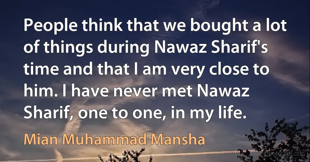 People think that we bought a lot of things during Nawaz Sharif's time and that I am very close to him. I have never met Nawaz Sharif, one to one, in my life. (Mian Muhammad Mansha)