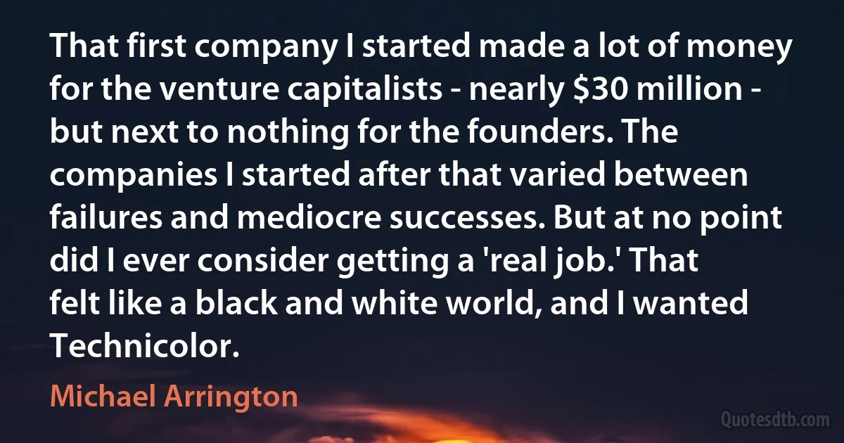 That first company I started made a lot of money for the venture capitalists - nearly $30 million - but next to nothing for the founders. The companies I started after that varied between failures and mediocre successes. But at no point did I ever consider getting a 'real job.' That felt like a black and white world, and I wanted Technicolor. (Michael Arrington)