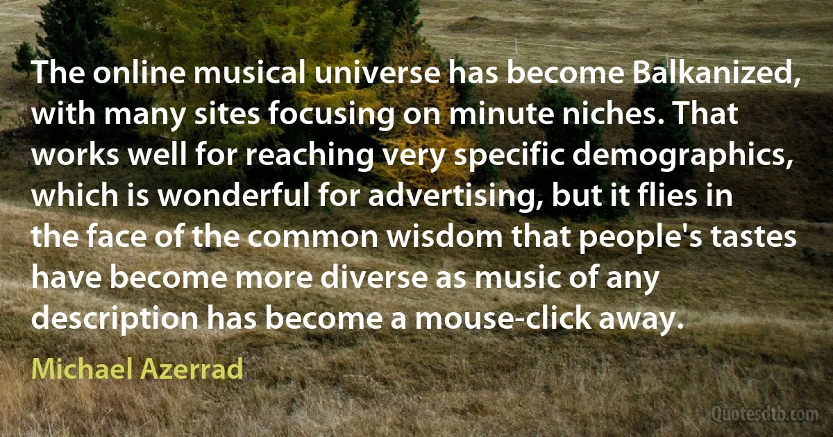 The online musical universe has become Balkanized, with many sites focusing on minute niches. That works well for reaching very specific demographics, which is wonderful for advertising, but it flies in the face of the common wisdom that people's tastes have become more diverse as music of any description has become a mouse-click away. (Michael Azerrad)