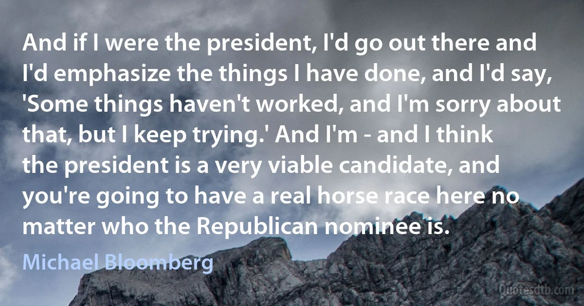 And if I were the president, I'd go out there and I'd emphasize the things I have done, and I'd say, 'Some things haven't worked, and I'm sorry about that, but I keep trying.' And I'm - and I think the president is a very viable candidate, and you're going to have a real horse race here no matter who the Republican nominee is. (Michael Bloomberg)