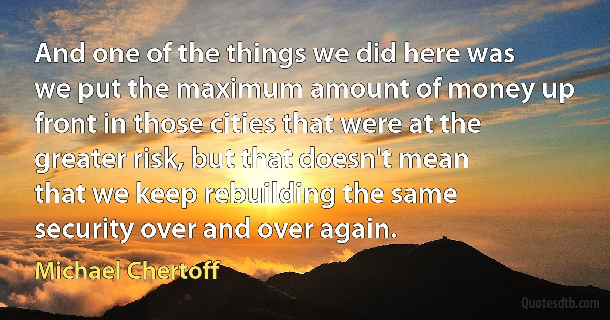 And one of the things we did here was we put the maximum amount of money up front in those cities that were at the greater risk, but that doesn't mean that we keep rebuilding the same security over and over again. (Michael Chertoff)