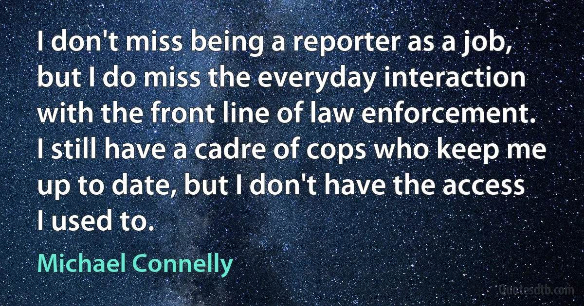 I don't miss being a reporter as a job, but I do miss the everyday interaction with the front line of law enforcement. I still have a cadre of cops who keep me up to date, but I don't have the access I used to. (Michael Connelly)