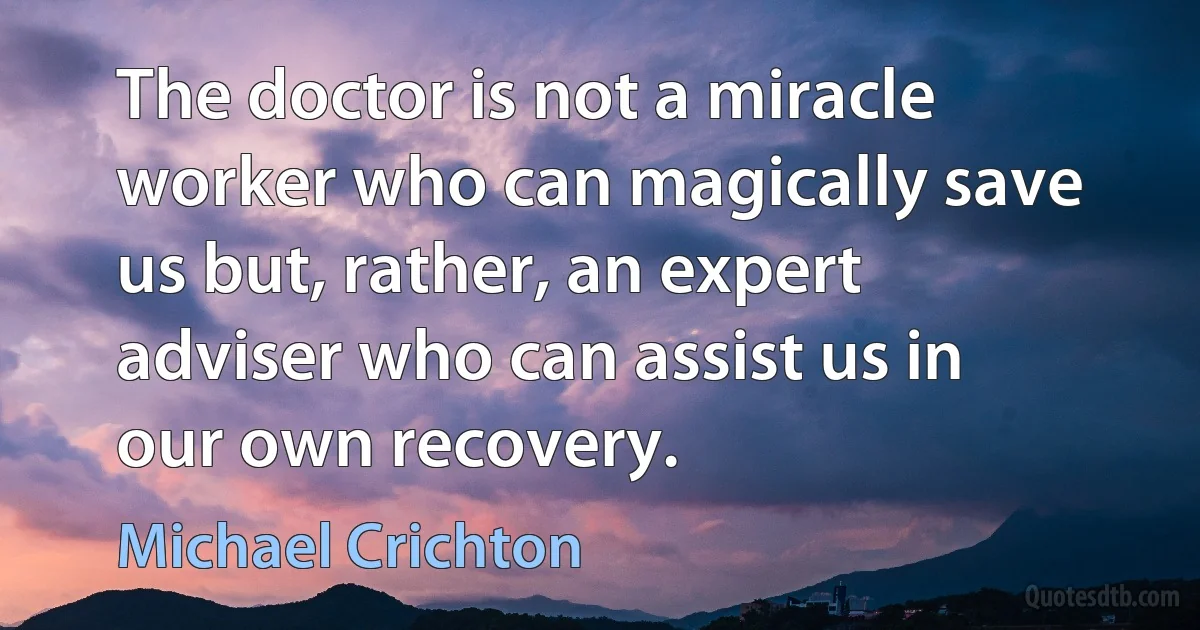 The doctor is not a miracle worker who can magically save us but, rather, an expert adviser who can assist us in our own recovery. (Michael Crichton)