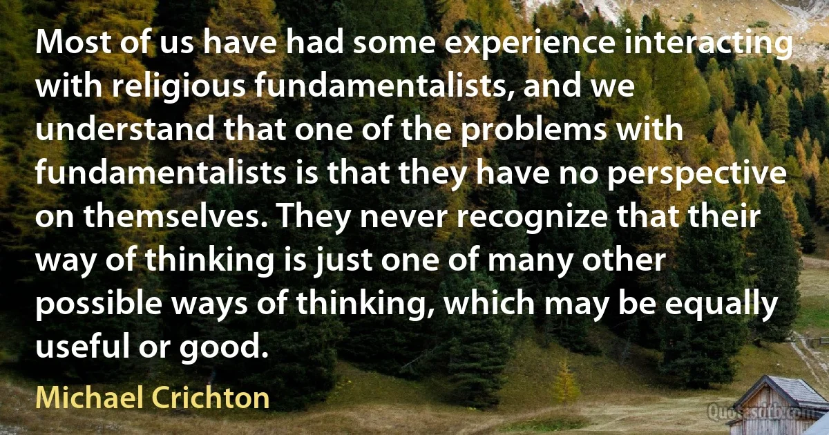 Most of us have had some experience interacting with religious fundamentalists, and we understand that one of the problems with fundamentalists is that they have no perspective on themselves. They never recognize that their way of thinking is just one of many other possible ways of thinking, which may be equally useful or good. (Michael Crichton)