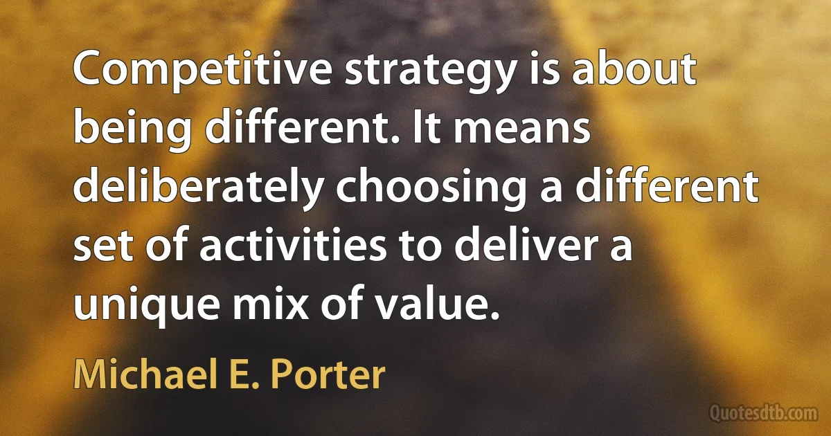 Competitive strategy is about being different. It means deliberately choosing a different set of activities to deliver a unique mix of value. (Michael E. Porter)