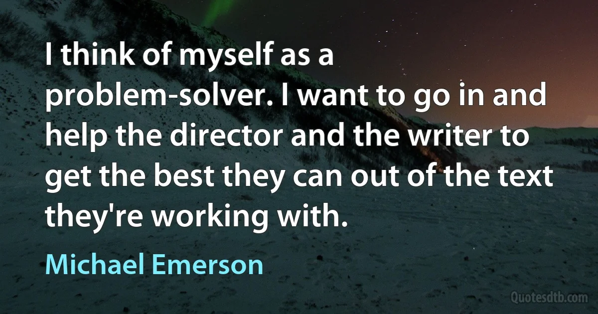 I think of myself as a problem-solver. I want to go in and help the director and the writer to get the best they can out of the text they're working with. (Michael Emerson)