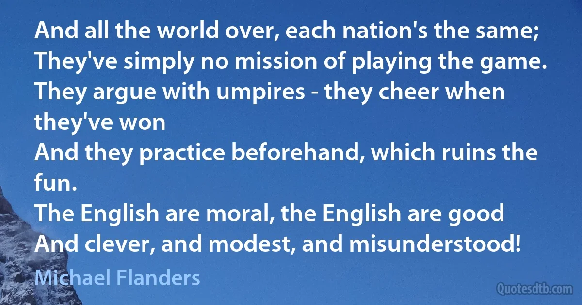 And all the world over, each nation's the same;
They've simply no mission of playing the game.
They argue with umpires - they cheer when they've won
And they practice beforehand, which ruins the fun.
The English are moral, the English are good
And clever, and modest, and misunderstood! (Michael Flanders)