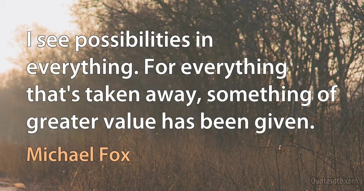 I see possibilities in everything. For everything that's taken away, something of greater value has been given. (Michael Fox)