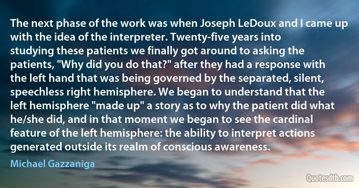 The next phase of the work was when Joseph LeDoux and I came up with the idea of the interpreter. Twenty-five years into studying these patients we finally got around to asking the patients, "Why did you do that?" after they had a response with the left hand that was being governed by the separated, silent, speechless right hemisphere. We began to understand that the left hemisphere "made up" a story as to why the patient did what he/she did, and in that moment we began to see the cardinal feature of the left hemisphere: the ability to interpret actions generated outside its realm of conscious awareness. (Michael Gazzaniga)