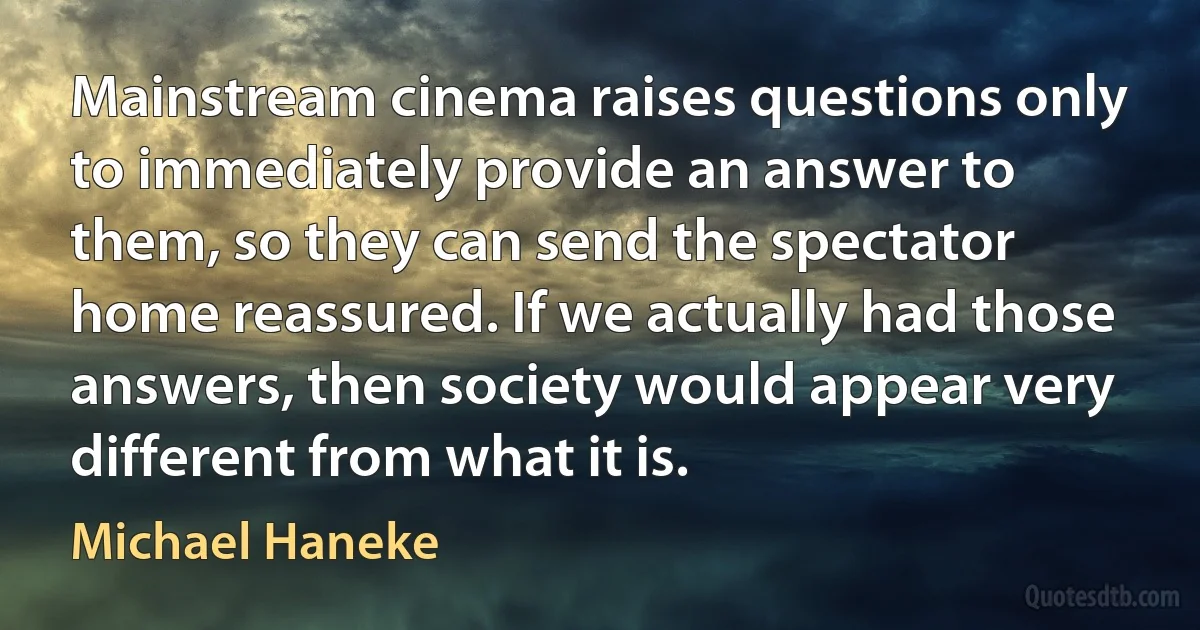 Mainstream cinema raises questions only to immediately provide an answer to them, so they can send the spectator home reassured. If we actually had those answers, then society would appear very different from what it is. (Michael Haneke)