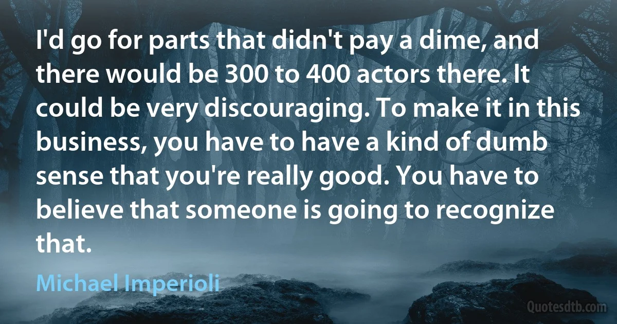 I'd go for parts that didn't pay a dime, and there would be 300 to 400 actors there. It could be very discouraging. To make it in this business, you have to have a kind of dumb sense that you're really good. You have to believe that someone is going to recognize that. (Michael Imperioli)