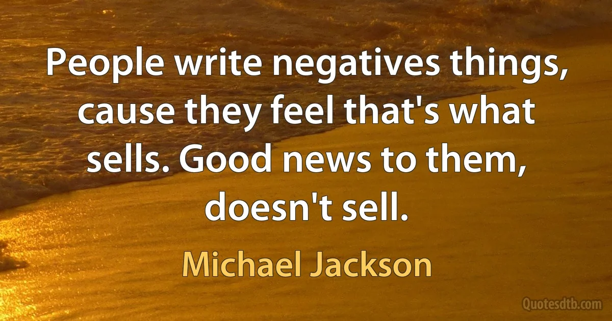 People write negatives things, cause they feel that's what sells. Good news to them, doesn't sell. (Michael Jackson)