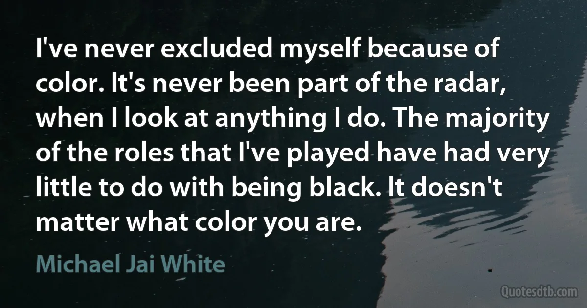 I've never excluded myself because of color. It's never been part of the radar, when I look at anything I do. The majority of the roles that I've played have had very little to do with being black. It doesn't matter what color you are. (Michael Jai White)