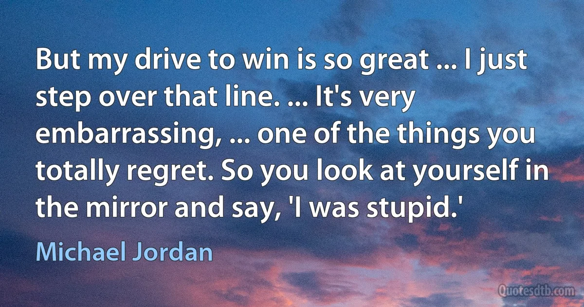 But my drive to win is so great ... I just step over that line. ... It's very embarrassing, ... one of the things you totally regret. So you look at yourself in the mirror and say, 'I was stupid.' (Michael Jordan)