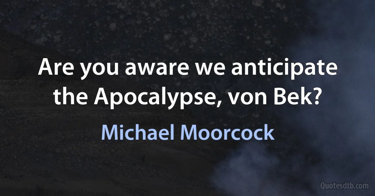 Are you aware we anticipate the Apocalypse, von Bek? (Michael Moorcock)