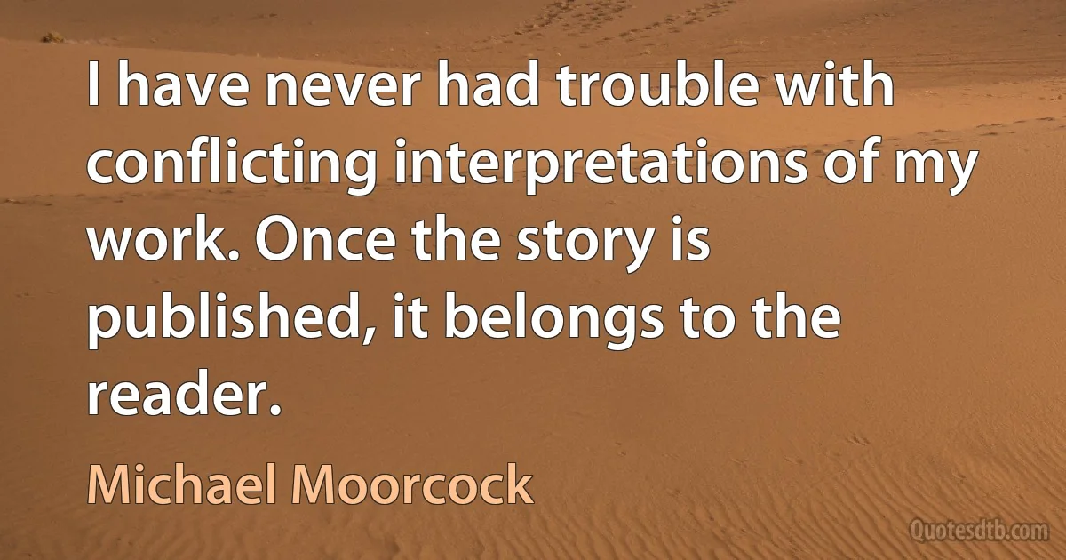 I have never had trouble with conflicting interpretations of my work. Once the story is published, it belongs to the reader. (Michael Moorcock)