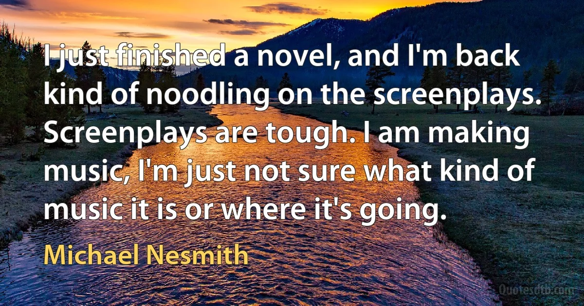 I just finished a novel, and I'm back kind of noodling on the screenplays. Screenplays are tough. I am making music, I'm just not sure what kind of music it is or where it's going. (Michael Nesmith)