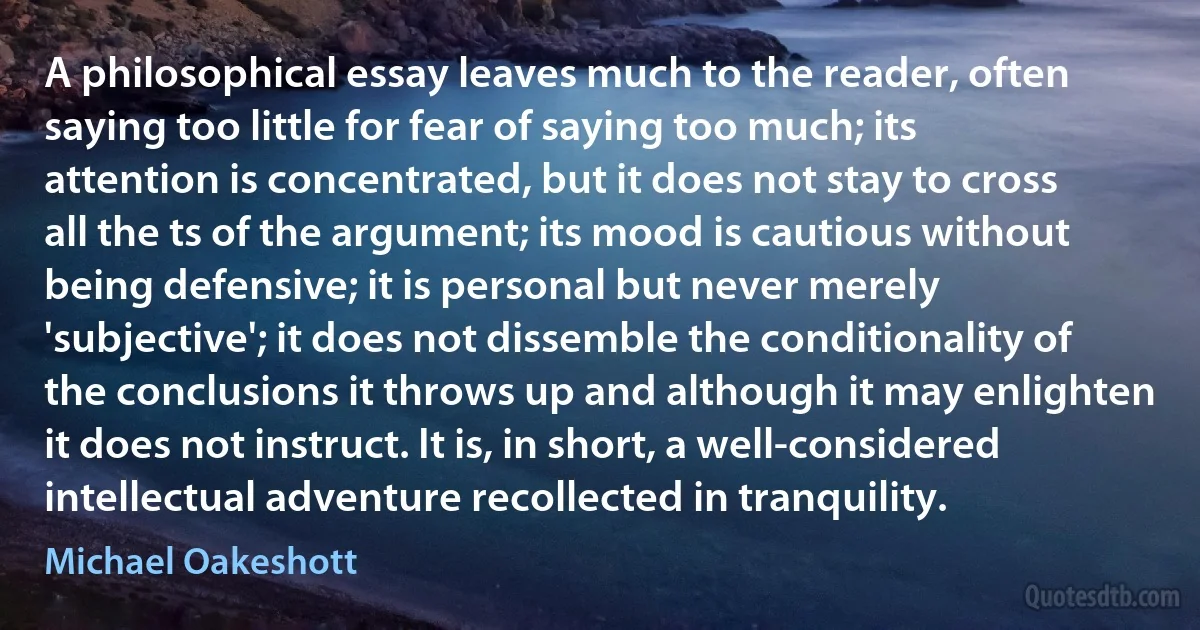 A philosophical essay leaves much to the reader, often saying too little for fear of saying too much; its attention is concentrated, but it does not stay to cross all the ts of the argument; its mood is cautious without being defensive; it is personal but never merely 'subjective'; it does not dissemble the conditionality of the conclusions it throws up and although it may enlighten it does not instruct. It is, in short, a well-considered intellectual adventure recollected in tranquility. (Michael Oakeshott)