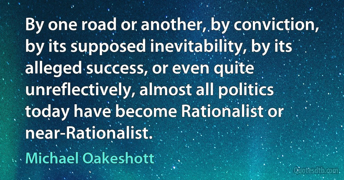 By one road or another, by conviction, by its supposed inevitability, by its alleged success, or even quite unreflectively, almost all politics today have become Rationalist or near-Rationalist. (Michael Oakeshott)