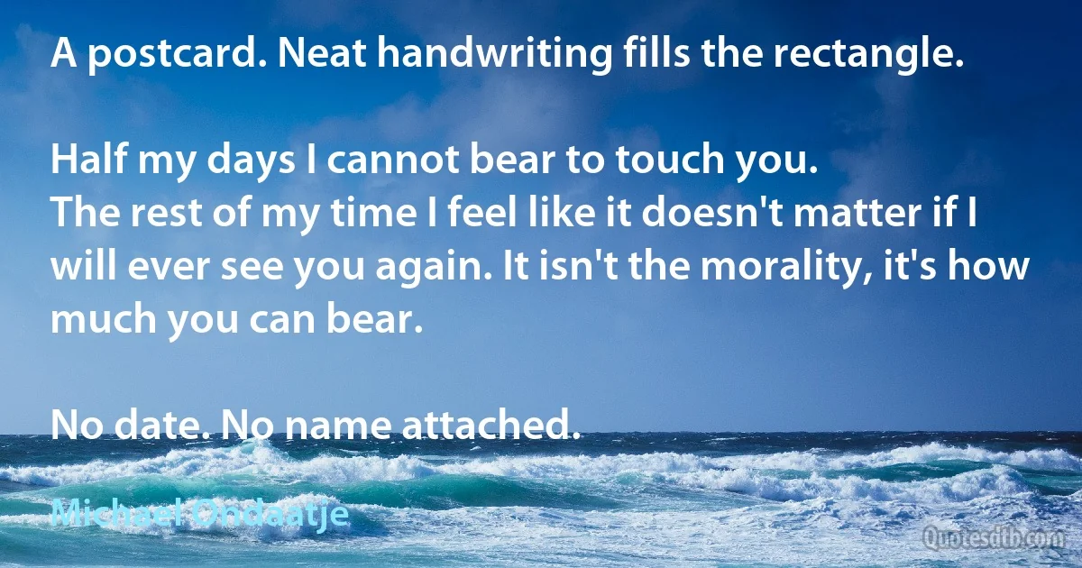 A postcard. Neat handwriting fills the rectangle.

Half my days I cannot bear to touch you.
The rest of my time I feel like it doesn't matter if I will ever see you again. It isn't the morality, it's how much you can bear.

No date. No name attached. (Michael Ondaatje)