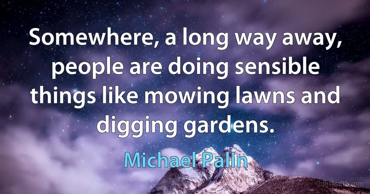 Somewhere, a long way away, people are doing sensible things like mowing lawns and digging gardens. (Michael Palin)