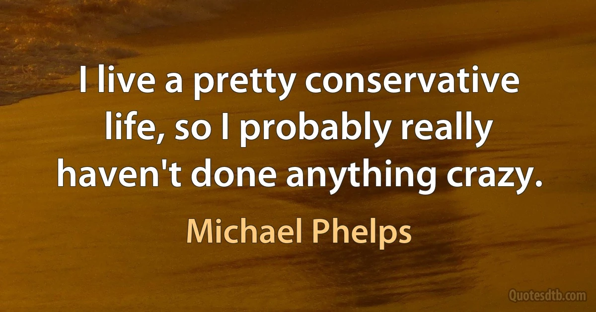 I live a pretty conservative life, so I probably really haven't done anything crazy. (Michael Phelps)