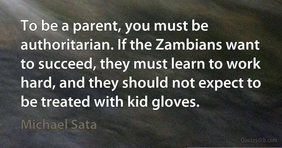 To be a parent, you must be authoritarian. If the Zambians want to succeed, they must learn to work hard, and they should not expect to be treated with kid gloves. (Michael Sata)