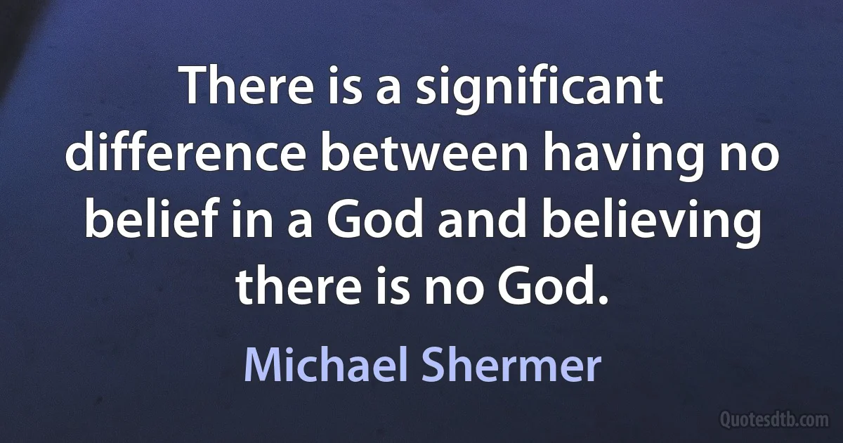 There is a significant difference between having no belief in a God and believing there is no God. (Michael Shermer)