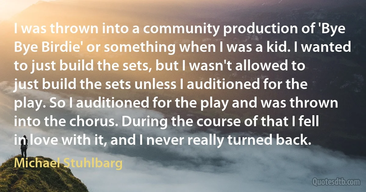 I was thrown into a community production of 'Bye Bye Birdie' or something when I was a kid. I wanted to just build the sets, but I wasn't allowed to just build the sets unless I auditioned for the play. So I auditioned for the play and was thrown into the chorus. During the course of that I fell in love with it, and I never really turned back. (Michael Stuhlbarg)