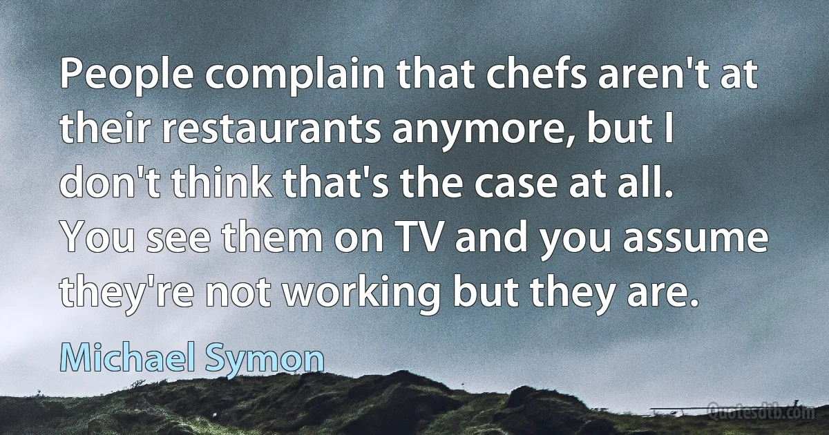 People complain that chefs aren't at their restaurants anymore, but I don't think that's the case at all. You see them on TV and you assume they're not working but they are. (Michael Symon)