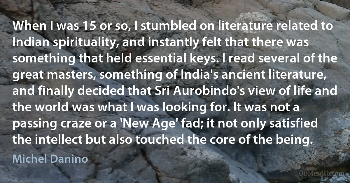 When I was 15 or so, I stumbled on literature related to Indian spirituality, and instantly felt that there was something that held essential keys. I read several of the great masters, something of India's ancient literature, and finally decided that Sri Aurobindo's view of life and the world was what I was looking for. It was not a passing craze or a 'New Age' fad; it not only satisfied the intellect but also touched the core of the being. (Michel Danino)